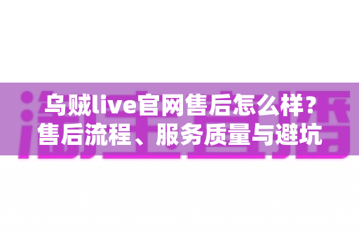 乌贼live官网售后怎么样?售后流程、服务质量与避坑一站式指南 乌贼live官网售后怎么样?售后流程、服务质量与避坑一站式指南