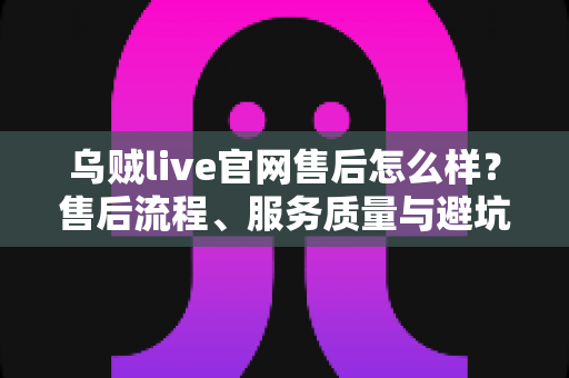 乌贼live官网售后怎么样?售后流程、服务质量与避坑一站式指南 乌贼live官网售后怎么样?售后流程、服务质量与避坑一站式指南