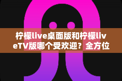 柠檬live桌面版和柠檬liveTV版哪个受欢迎？全方位深度对比分析与实用选择指南