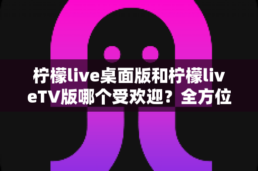 柠檬live桌面版和柠檬liveTV版哪个受欢迎？全方位深度对比分析与实用选择指南