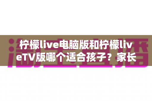 柠檬live电脑版和柠檬liveTV版哪个适合孩子？家长必读的全方位对比指南
