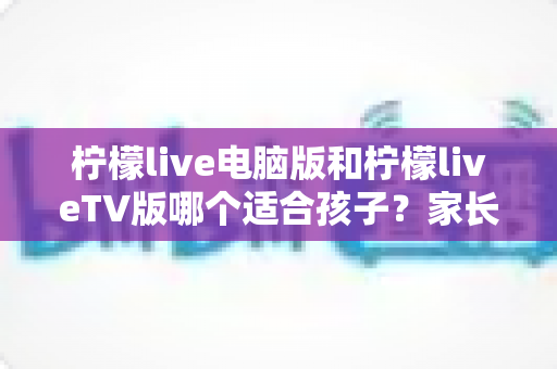 柠檬live电脑版和柠檬liveTV版哪个适合孩子？家长必读的全方位对比指南