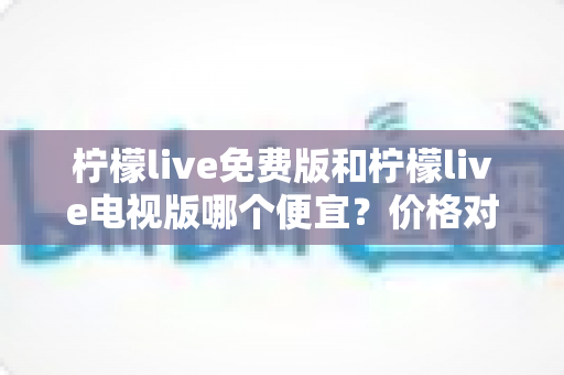 柠檬live免费版和柠檬live电视版哪个便宜?价格对比与选择全攻略 柠檬live免费版和柠檬live电视版哪个便宜?价格对比与选择全攻略