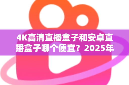 4K高清直播盒子和安卓直播盒子哪个便宜?2025年最新价格对比与超实用选购指南 4K高清直播盒子和安卓直播盒子哪个便宜?2025年最新价格对比与超实用选购指南