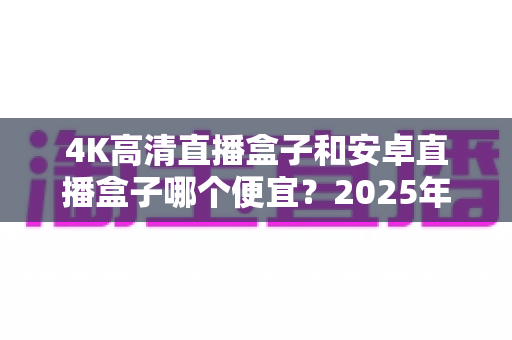 4K高清直播盒子和安卓直播盒子哪个便宜？2025年最新价格对比与超实用选购指南