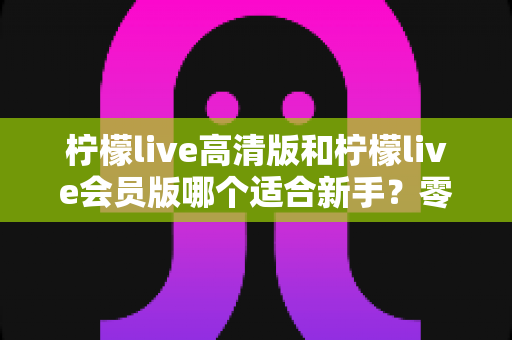 柠檬live高清版和柠檬live会员版哪个适合新手?零基础用户最佳选择指南 柠檬live高清版和柠檬live会员版哪个适合新手?零基础用户最佳选择指南