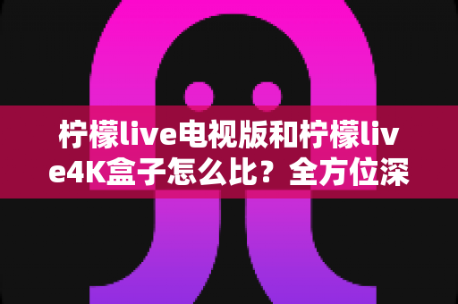 柠檬live电视版和柠檬live4K盒子怎么比？全方位深度对比分析，帮你找到最适合的大屏观影方案