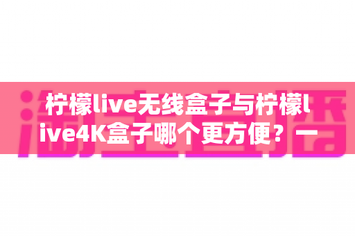 柠檬live无线盒子与柠檬live4K盒子哪个更方便？一站式深度对比指南，看完不再纠结