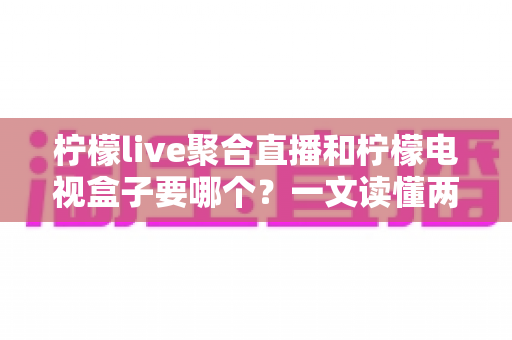 柠檬live聚合直播和柠檬电视盒子要哪个？一文读懂两者差异与选购建议