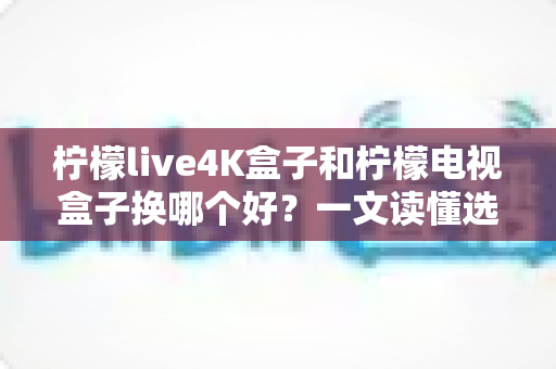 柠檬live4K盒子和柠檬电视盒子换哪个好?一文读懂选购攻略与深度对比 柠檬live4K盒子和柠檬电视盒子换哪个好?一文读懂选购攻略与深度对比