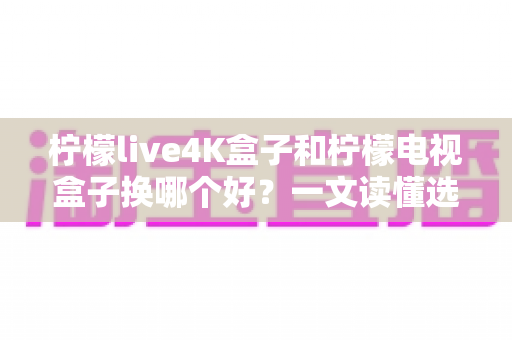 柠檬live4K盒子和柠檬电视盒子换哪个好?一文读懂选购攻略与深度对比 柠檬live4K盒子和柠檬电视盒子换哪个好?一文读懂选购攻略与深度对比