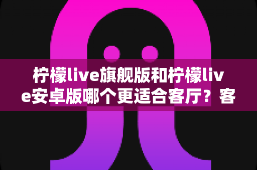 柠檬live旗舰版和柠檬live安卓版哪个更适合客厅？客厅大屏观影版本选择全攻略