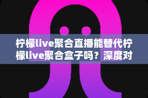 柠檬live聚合直播能替代柠檬live聚合盒子吗?深度对比与选购全攻略 柠檬live聚合直播能替代柠檬live聚合盒子吗?深度对比与选购全攻略