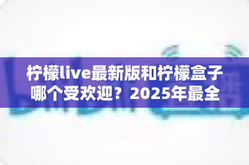 柠檬live最新版和柠檬盒子哪个受欢迎?2025年最全对比测评助你一键选对心仪应用 柠檬live最新版和柠檬盒子哪个受欢迎?2025年最全对比测评助你一键选对心仪应用