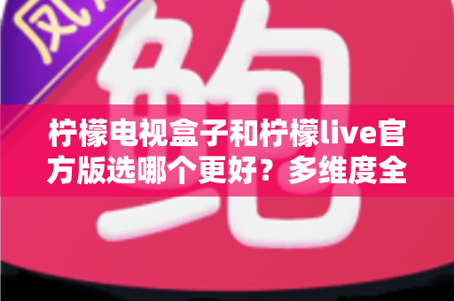 柠檬电视盒子和柠檬live官方版选哪个更好？多维度全面对比助你选对不踩坑