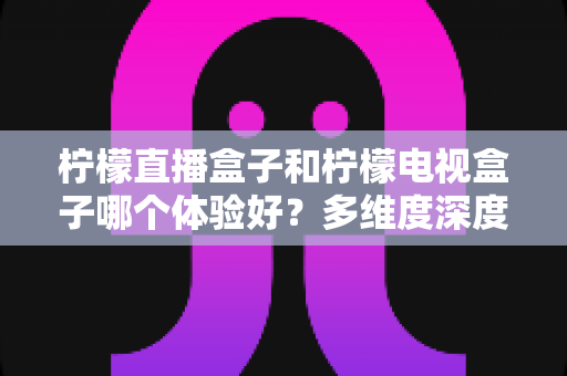 柠檬直播盒子和柠檬电视盒子哪个体验好？多维度深度对比帮你选对家庭电视伴侣