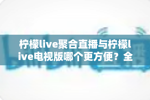 柠檬live聚合直播与柠檬live电视版哪个更方便?全面对比帮你选对版本 柠檬live聚合直播与柠檬live电视版哪个更方便?全面对比帮你选对版本