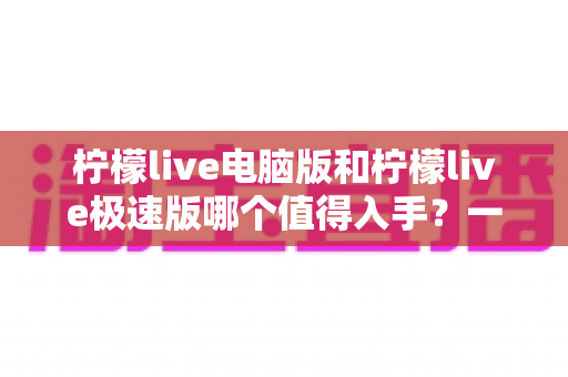 柠檬live电脑版和柠檬live极速版哪个值得入手?一文读懂两款版本的核心差异与选购指南 柠檬live电脑版和柠檬live极速版哪个值得入手?一文读懂两款版本的核心差异与选购指南
