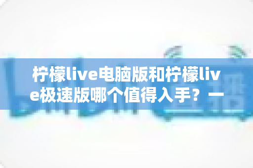 柠檬live电脑版和柠檬live极速版哪个值得入手?一文读懂两款版本的核心差异与选购指南 柠檬live电脑版和柠檬live极速版哪个值得入手?一文读懂两款版本的核心差异与选购指南