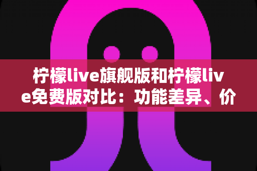 柠檬live旗舰版和柠檬live免费版对比：功能差异、价格与使用体验全解析，看完再决定选哪版