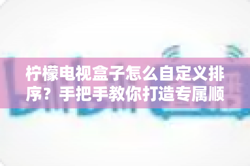 柠檬电视盒子怎么自定义排序?手把手教你打造专属顺手的电视桌面 柠檬电视盒子怎么自定义排序?手把手教你打造专属顺手的电视桌面