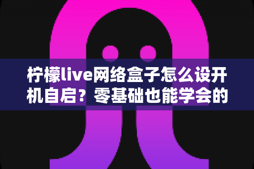 柠檬live网络盒子怎么设开机自启?零基础也能学会的完整设置教程,让电视开机直达直播界面 柠檬live网络盒子怎么设开机自启?零基础也能学会的完整设置教程,让电视开机直达直播界面