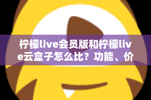 柠檬live会员版和柠檬live云盒子怎么比?功能、价格与体验全方位解析,帮你做出更明智的选择 柠檬live会员版和柠檬live云盒子怎么比?功能、价格与体验全方位解析,帮你做出更明智的选择