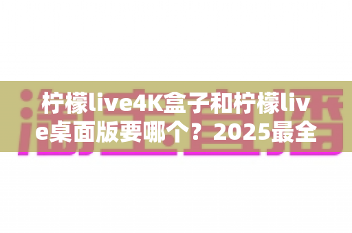 柠檬live4K盒子和柠檬live桌面版要哪个？2025最全选购指南帮你一次看懂
