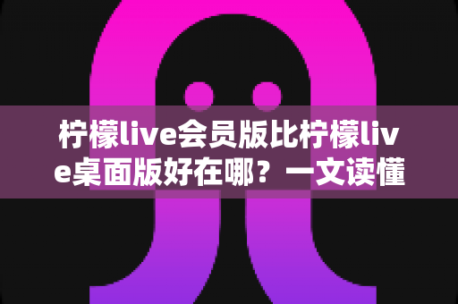 柠檬live会员版比柠檬live桌面版好在哪?一文读懂会员版六大核心优势与选购指南 柠檬live会员版比柠檬live桌面版好在哪?一文读懂会员版六大核心优势与选购指南