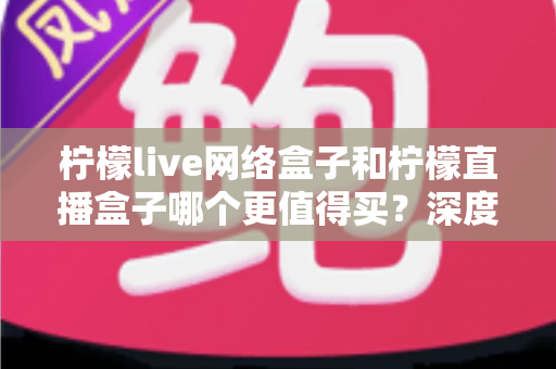 柠檬live网络盒子和柠檬直播盒子哪个更值得买?深度评测与选购指南帮你做出明智决定 柠檬live网络盒子和柠檬直播盒子哪个更值得买?深度评测与选购指南帮你做出明智决定