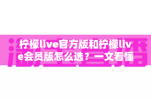 柠檬live官方版和柠檬live会员版怎么选？一文看懂功能差异与最适合你的选择方案