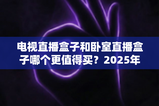 电视直播盒子和卧室直播盒子哪个更值得买?2025年家庭影音设备选购深度指南 电视直播盒子和卧室直播盒子哪个更值得买?2025年家庭影音设备选购深度指南