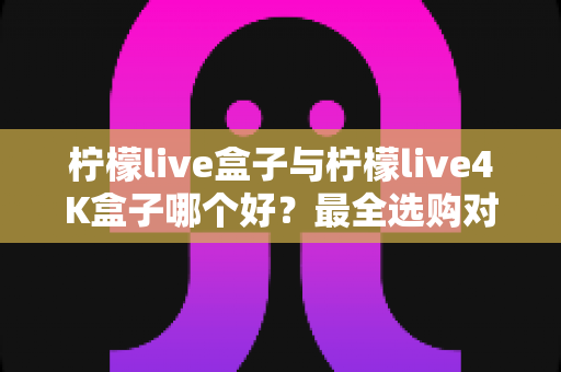 柠檬live盒子与柠檬live4K盒子哪个好?最全选购对比指南帮你一次看懂 柠檬live盒子与柠檬live4K盒子哪个好?最全选购对比指南帮你一次看懂