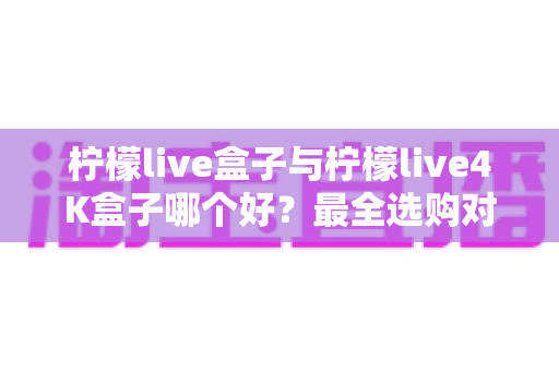 柠檬live盒子与柠檬live4K盒子哪个好?最全选购对比指南帮你一次看懂 柠檬live盒子与柠檬live4K盒子哪个好?最全选购对比指南帮你一次看懂