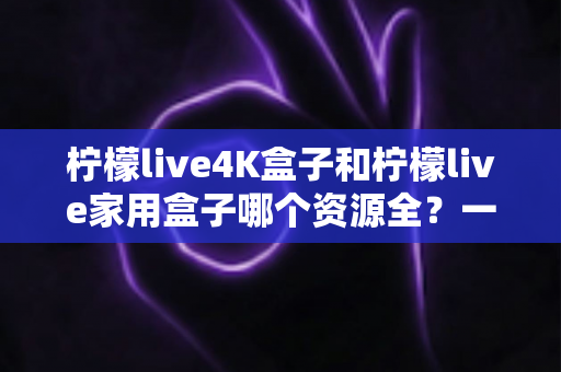 柠檬live4K盒子和柠檬live家用盒子哪个资源全?一文读懂两款盒子的真实差异 柠檬live4K盒子和柠檬live家用盒子哪个资源全?一文读懂两款盒子的真实差异