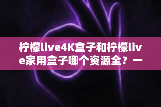 柠檬live4K盒子和柠檬live家用盒子哪个资源全?一文读懂两款盒子的真实差异 柠檬live4K盒子和柠檬live家用盒子哪个资源全?一文读懂两款盒子的真实差异