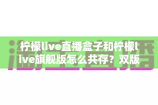 柠檬live直播盒子和柠檬live旗舰版怎么共存？双版本安装与使用全攻略