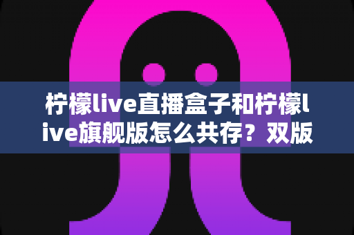 柠檬live直播盒子和柠檬live旗舰版怎么共存？双版本安装与使用全攻略