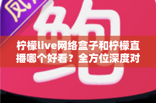 柠檬live网络盒子和柠檬直播哪个好看？全方位深度对比评测，帮你找到最适合的观影方案