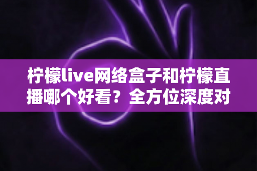 柠檬live网络盒子和柠檬直播哪个好看？全方位深度对比评测，帮你找到最适合的观影方案