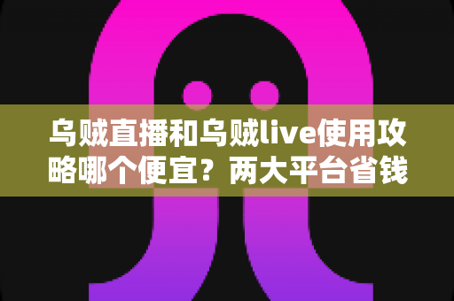 乌贼直播和乌贼live使用攻略哪个便宜？两大平台省钱对比全指南