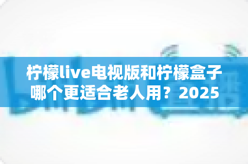 柠檬live电视版和柠檬盒子哪个更适合老人用？2025年适老化电视软件深度对比与选购指南