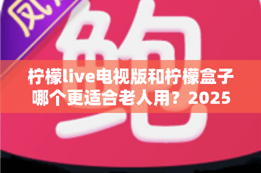 柠檬live电视版和柠檬盒子哪个更适合老人用？2025年适老化电视软件深度对比与选购指南