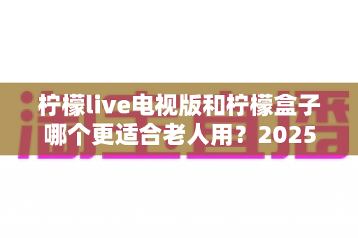 柠檬live电视版和柠檬盒子哪个更适合老人用？2025年适老化电视软件深度对比与选购指南