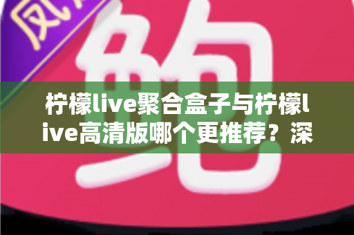 柠檬live聚合盒子与柠檬live高清版哪个更推荐?深度对比帮你选出最适合的版本 柠檬live聚合盒子与柠檬live高清版哪个更推荐?深度对比帮你选出最适合的版本