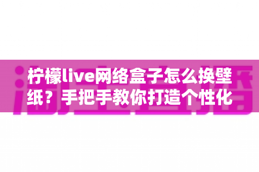 柠檬live网络盒子怎么换壁纸？手把手教你打造个性化观影桌面