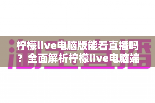 柠檬live电脑版能看直播吗?全面解析柠檬live电脑端直播观看功能与使用技巧指南 柠檬live电脑版能看直播吗?全面解析柠檬live电脑端直播观看功能与使用技巧指南