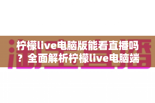 柠檬live电脑版能看直播吗?全面解析柠檬live电脑端直播观看功能与使用技巧指南 柠檬live电脑版能看直播吗?全面解析柠檬live电脑端直播观看功能与使用技巧指南