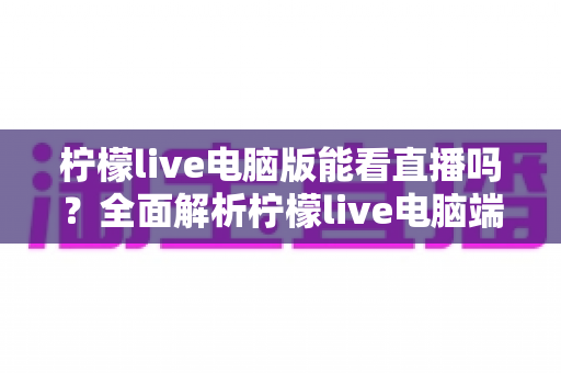 柠檬live电脑版能看直播吗?全面解析柠檬live电脑端直播观看功能与使用技巧指南 柠檬live电脑版能看直播吗?全面解析柠檬live电脑端直播观看功能与使用技巧指南