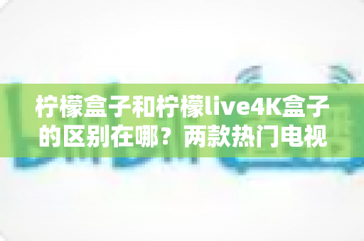 柠檬盒子和柠檬live4K盒子的区别在哪？两款热门电视盒子全方位对比与选购指南
